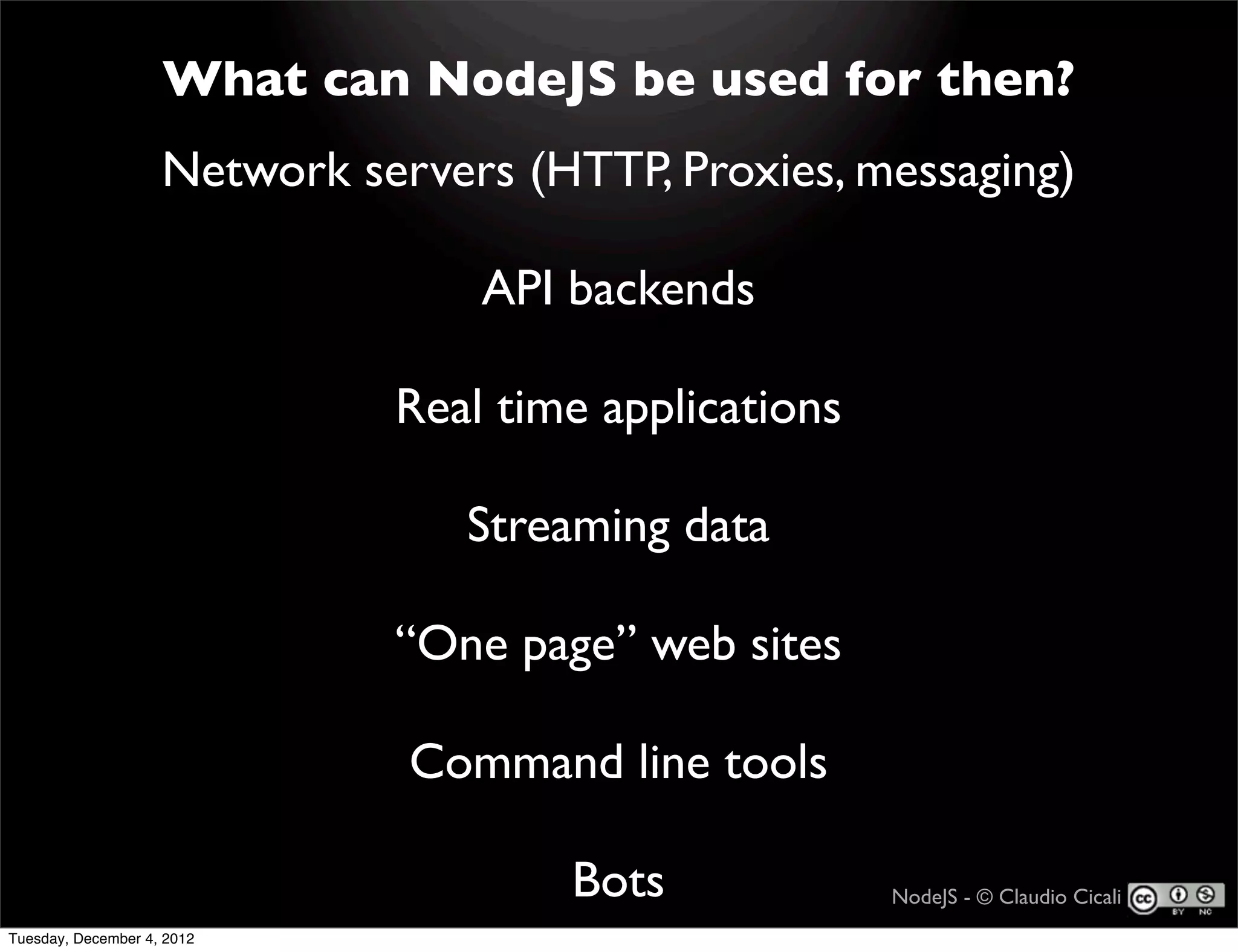 What can NodeJS be used for then?
                    Network servers (HTTP, Proxies, messaging)

                                  API backends

                              Real time applications

                                  Streaming data

                              “One page” web sites

                               Command line tools

                                      Bots             NodeJS - © Claudio Cicali
Tuesday, December 4, 2012
 