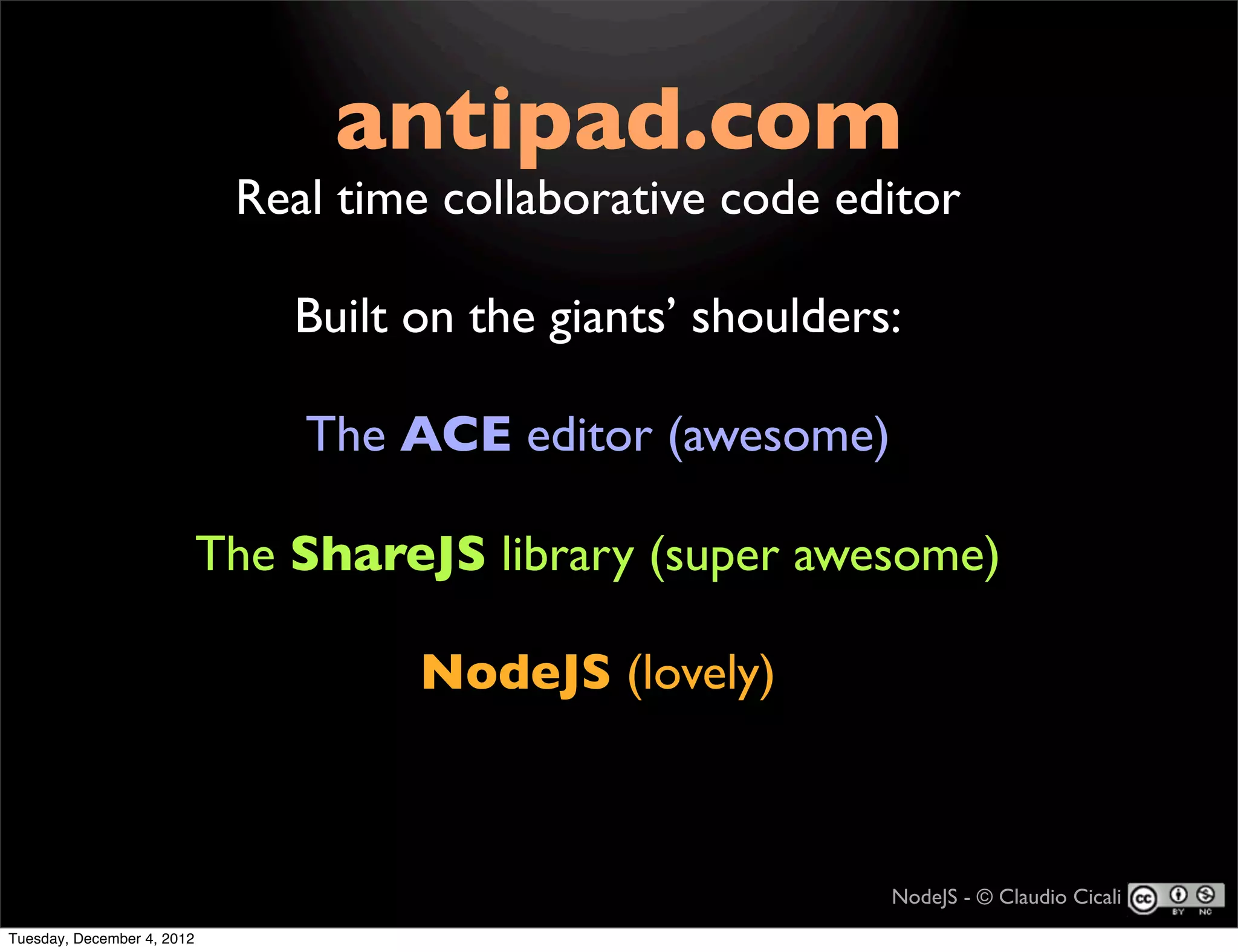 antipad.com
                             Real time collaborative code editor

                                Built on the giants’ shoulders:

                                The ACE editor (awesome)

                            The ShareJS library (super awesome)

                                      NodeJS (lovely)



                                                              NodeJS - © Claudio Cicali
Tuesday, December 4, 2012
 