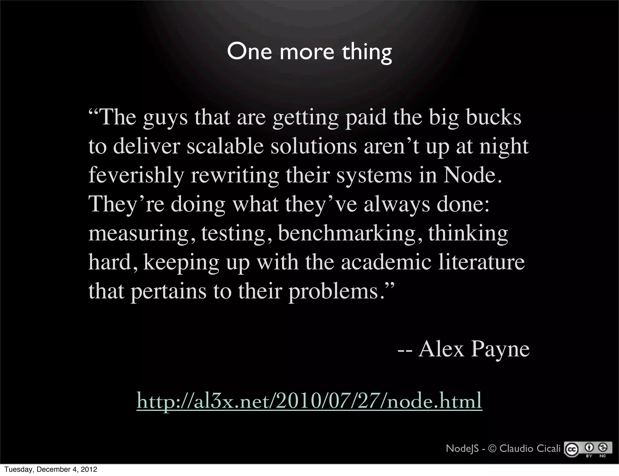 One more thing

                      “The guys that are getting paid the big bucks
                      to deliver scalable solutions aren’t up at night
                      feverishly rewriting their systems in Node.
                      They’re doing what they’ve always done:
                      measuring, testing, benchmarking, thinking
                      hard, keeping up with the academic literature
                      that pertains to their problems.”

                                                       -- Alex Payne

                            http://al3x.net/2010/07/27/node.html
                                                            NodeJS - © Claudio Cicali
Tuesday, December 4, 2012
 