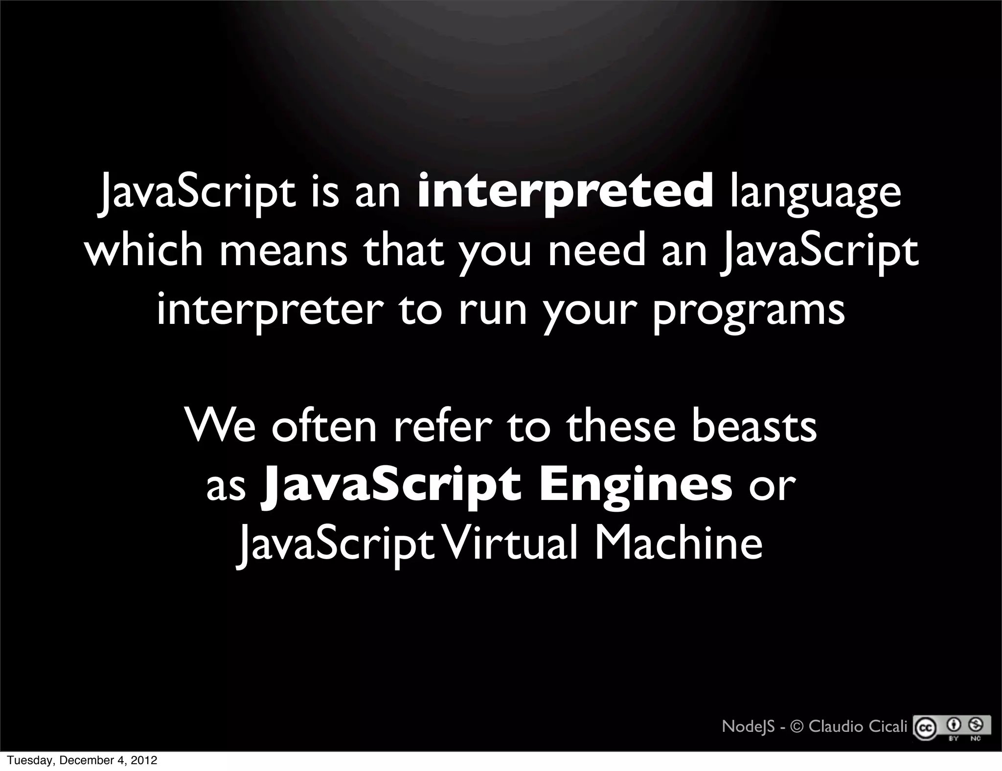 JavaScript is an interpreted language
            which means that you need an JavaScript
               interpreter to run your programs

                            We often refer to these beasts
                            as JavaScript Engines or
                              JavaScript Virtual Machine


                                                     NodeJS - © Claudio Cicali
Tuesday, December 4, 2012
 