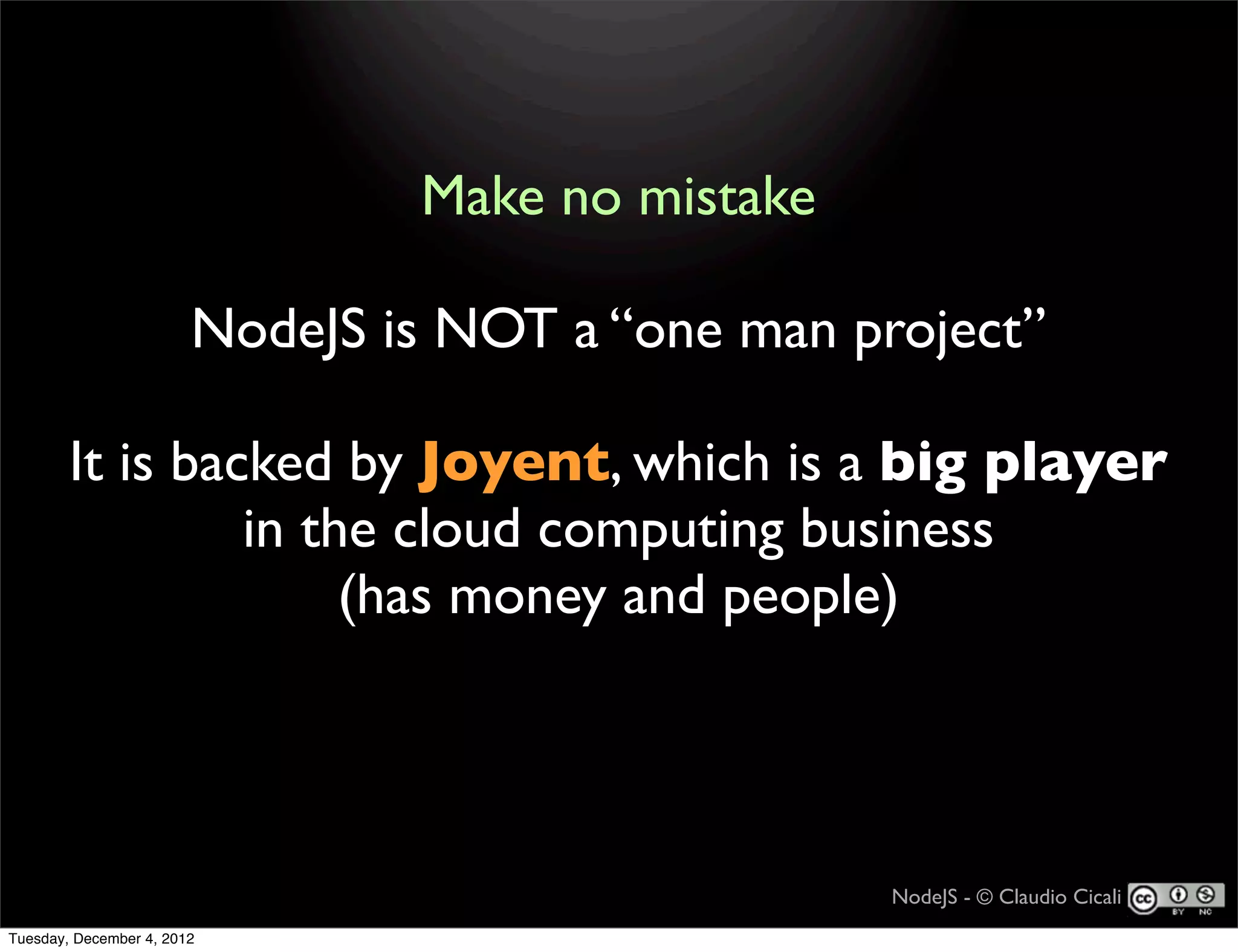 Make no mistake

                        NodeJS is NOT a “one man project”

        It is backed by Joyent, which is a big player
                 in the cloud computing business
                      (has money and people)




                                                   NodeJS - © Claudio Cicali
Tuesday, December 4, 2012
 