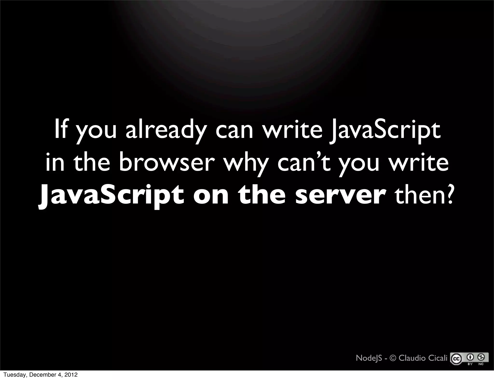 If you already can write JavaScript
            in the browser why can’t you write
           JavaScript on the server then?




                                       NodeJS - © Claudio Cicali
Tuesday, December 4, 2012
 