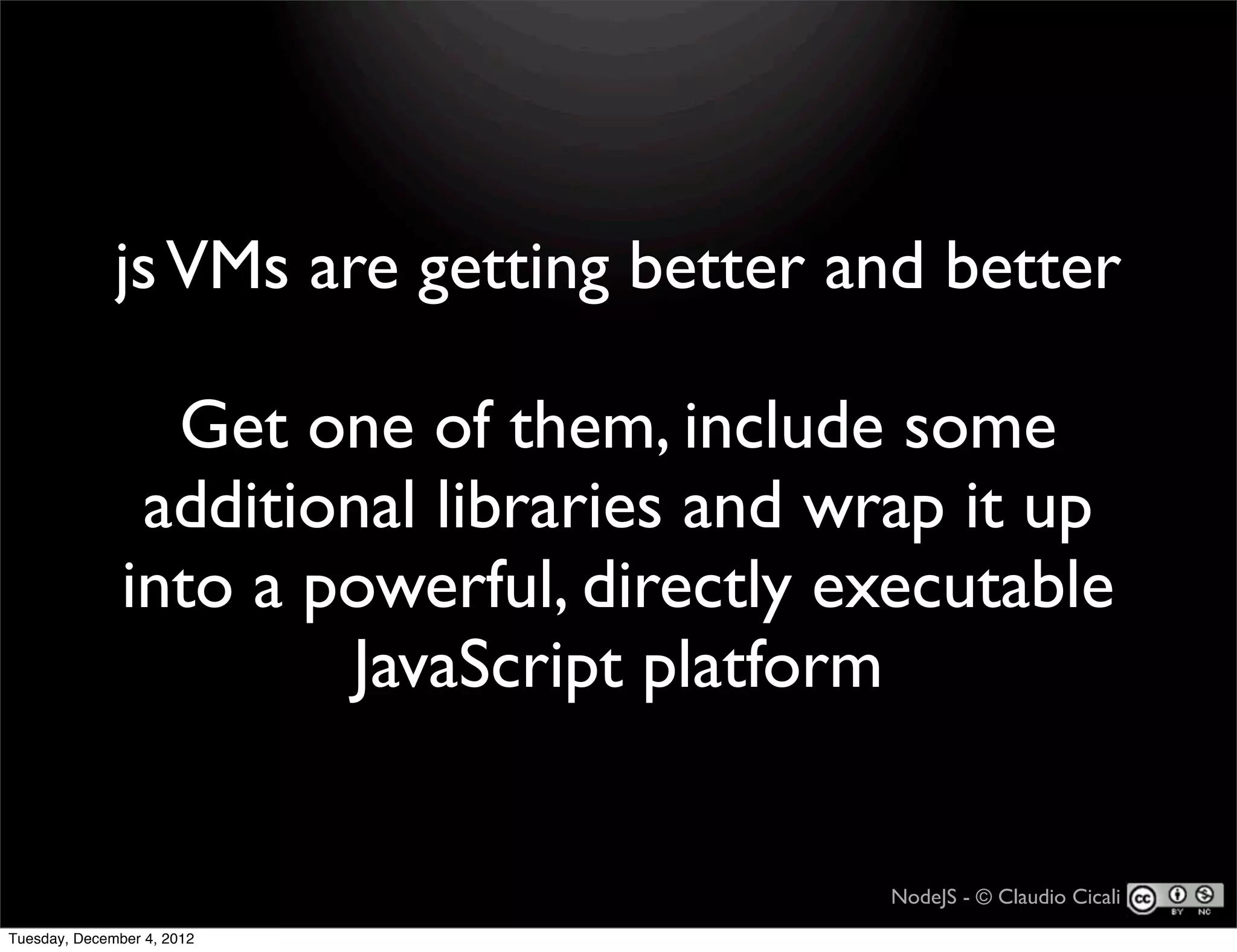 js VMs are getting better and better

                 Get one of them, include some
                additional libraries and wrap it up
               into a powerful, directly executable
                       JavaScript platform


                                          NodeJS - © Claudio Cicali
Tuesday, December 4, 2012
 