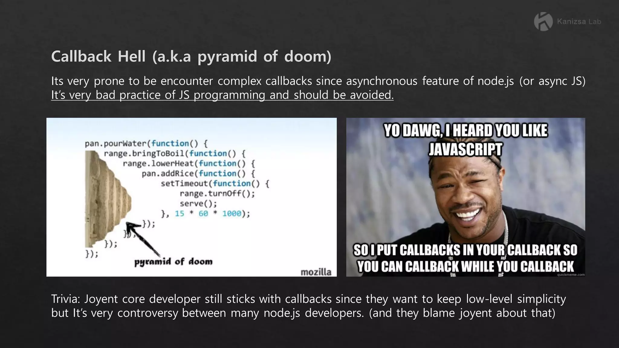 Its very prone to be encounter complex callbacks since asynchronous feature of node.js (or async JS) It’s very bad practice of JS programming and should be avoided. Trivia: Joyent core developer still sticks with callbacks since they want to keep low-level simplicity but It’s very controversy between many node.js developers. (and they blame joyent about that) 