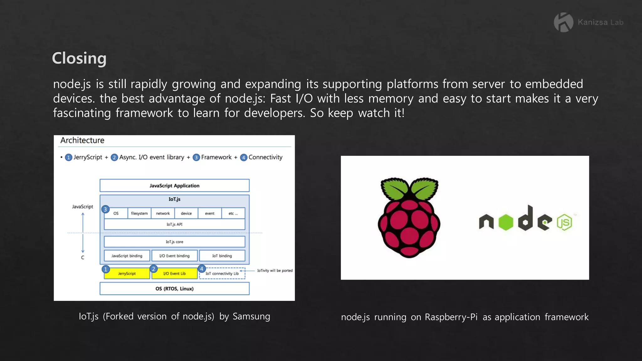 node.js is still rapidly growing and expanding its supporting platforms from server to embedded devices. the best advantage of node.js: Fast I/O with less memory and easy to start makes it a very fascinating framework to learn for developers. So keep watch it! IoT.js (Forked version of node.js) by Samsung node.js running on Raspberry-Pi as application framework 