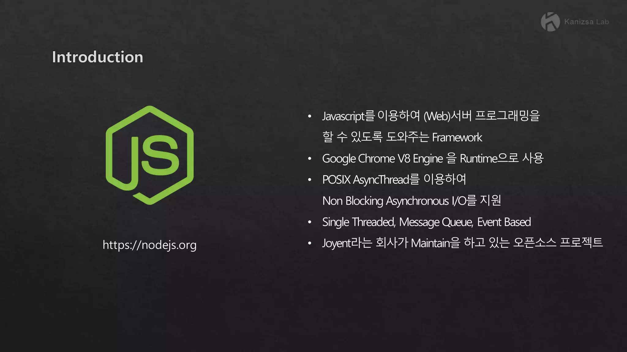 • Javascript를이용하여 (Web)서버 프로그래밍을 할 수 있도록 도와주는 Framework • GoogleChrome V8 Engine 을 Runtime으로 사용 • POSIX AsyncThread를 이용하여 Non Blocking Asynchronous I/O를 지원 • Single Threaded, MessageQueue, Event Based • Joyent라는 회사가 Maintain을 하고 있는 오픈소스 프로젝트https://nodejs.org 