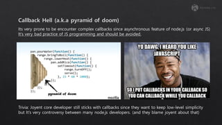 Its very prone to be encounter complex callbacks since asynchronous feature of node.js (or async JS)
It’s very bad practice of JS programming and should be avoided.
Trivia: Joyent core developer still sticks with callbacks since they want to keep low-level simplicity
but It’s very controversy between many node.js developers. (and they blame joyent about that)
 