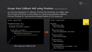 To overcome drawbacks of callbacks, Promise like techniques are widely used.
The concept of Promise is using Object to communicate between callbacks.
Promise (Promise A+) had become standard feature of ES6 Javascript.
var file = reqire(“./file”);
file.open(function(err, fp) {
// How to handle errors?
file.read(fp, function(err, content) {
for (var item in content) {
file.replace(item, “new item”, function (err, fp) {
file.commit(fp, function(err) {
// How to close file when its done?
});
});
}
});
});
var file = reqire(“./file”);
file.open()
.then(function (fp) {
return file.read(fp);
})
.all(function (item) {
return file.replace(item, ‘new item’);
})
.then(function(fp) {
return file.commit(fp);
})
.then(function() {
return file.close();
})
.catch(function(err) {
console.log(‘Errors are handled:’ + err);
return file.revert();
});
https://promisesaplus.com/
Old Javascript callback hell
 