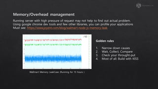 Running server with high pressure of request may not help to find out actual problem.
Using google chrome dev tools and few other libraries, you can profile your applications
Must see: https://www.joyent.com/blog/walmart-node-js-memory-leak
Golden rules
1. Narrow down causes
2. Wait, Collect, Compare
3. Check your throught-put
4. Most of all: Build with KISS
Wallmart Memory LeakCase (Running for 15 hours )
 