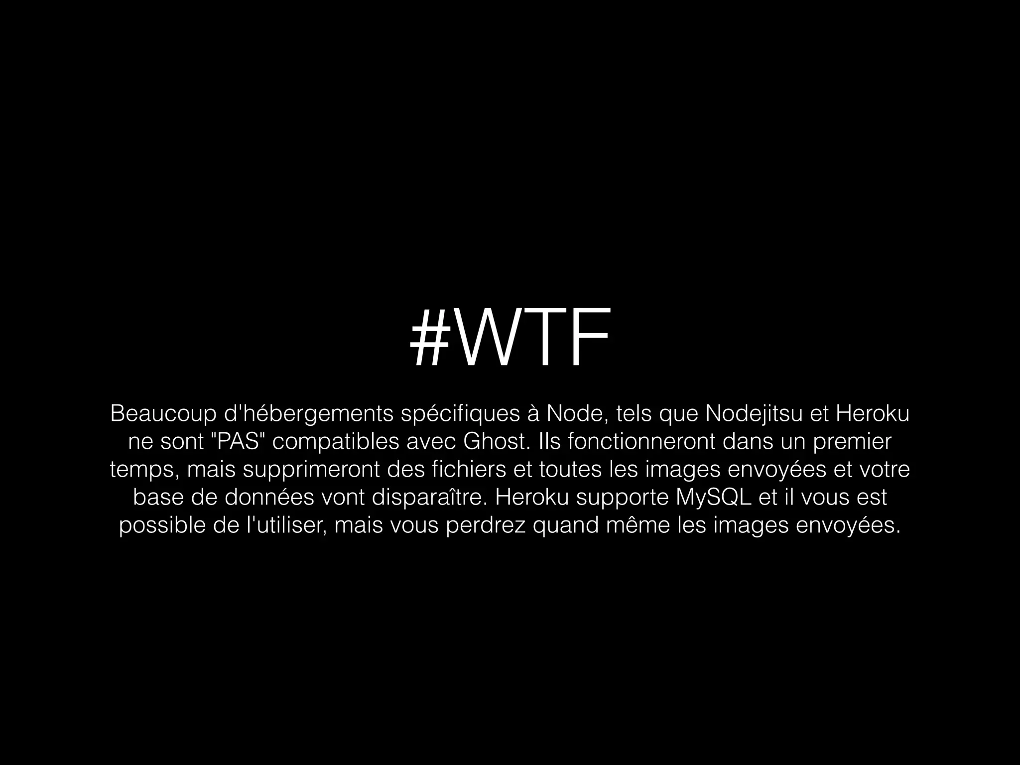 #WTF 
Beaucoup d'hébergements spécifiques à Node, tels que Nodejitsu et Heroku 
ne sont "PAS" compatibles avec Ghost. Ils fonctionneront dans un premier 
temps, mais supprimeront des fichiers et toutes les images envoyées et votre 
base de données vont disparaître. Heroku supporte MySQL et il vous est 
possible de l'utiliser, mais vous perdrez quand même les images envoyées. 
 