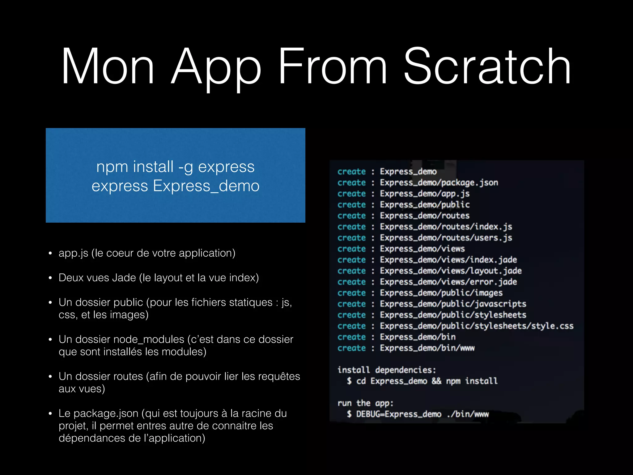 Mon App From Scratch 
npm install -g express 
express Express_demo 
• app.js (le coeur de votre application) 
• Deux vues Jade (le layout et la vue index) 
• Un dossier public (pour les fichiers statiques : js, 
css, et les images) 
• Un dossier node_modules (c’est dans ce dossier 
que sont installés les modules) 
• Un dossier routes (afin de pouvoir lier les requêtes 
aux vues) 
• Le package.json (qui est toujours à la racine du 
projet, il permet entres autre de connaitre les 
dépendances de l’application) 
 