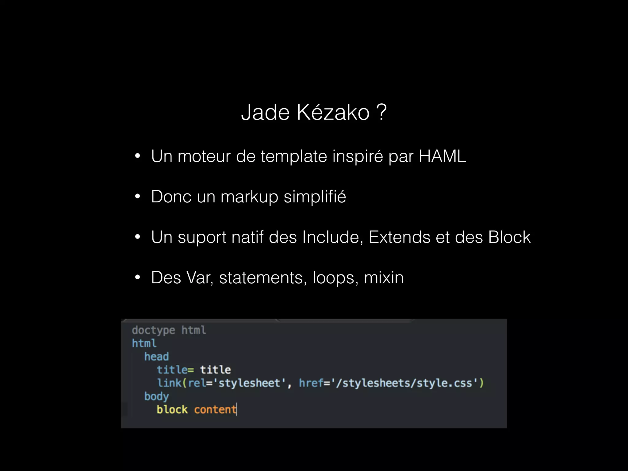 Jade Kézako ? 
• Un moteur de template inspiré par HAML 
• Donc un markup simplifié 
• Un suport natif des Include, Extends et des Block 
• Des Var, statements, loops, mixin 
 