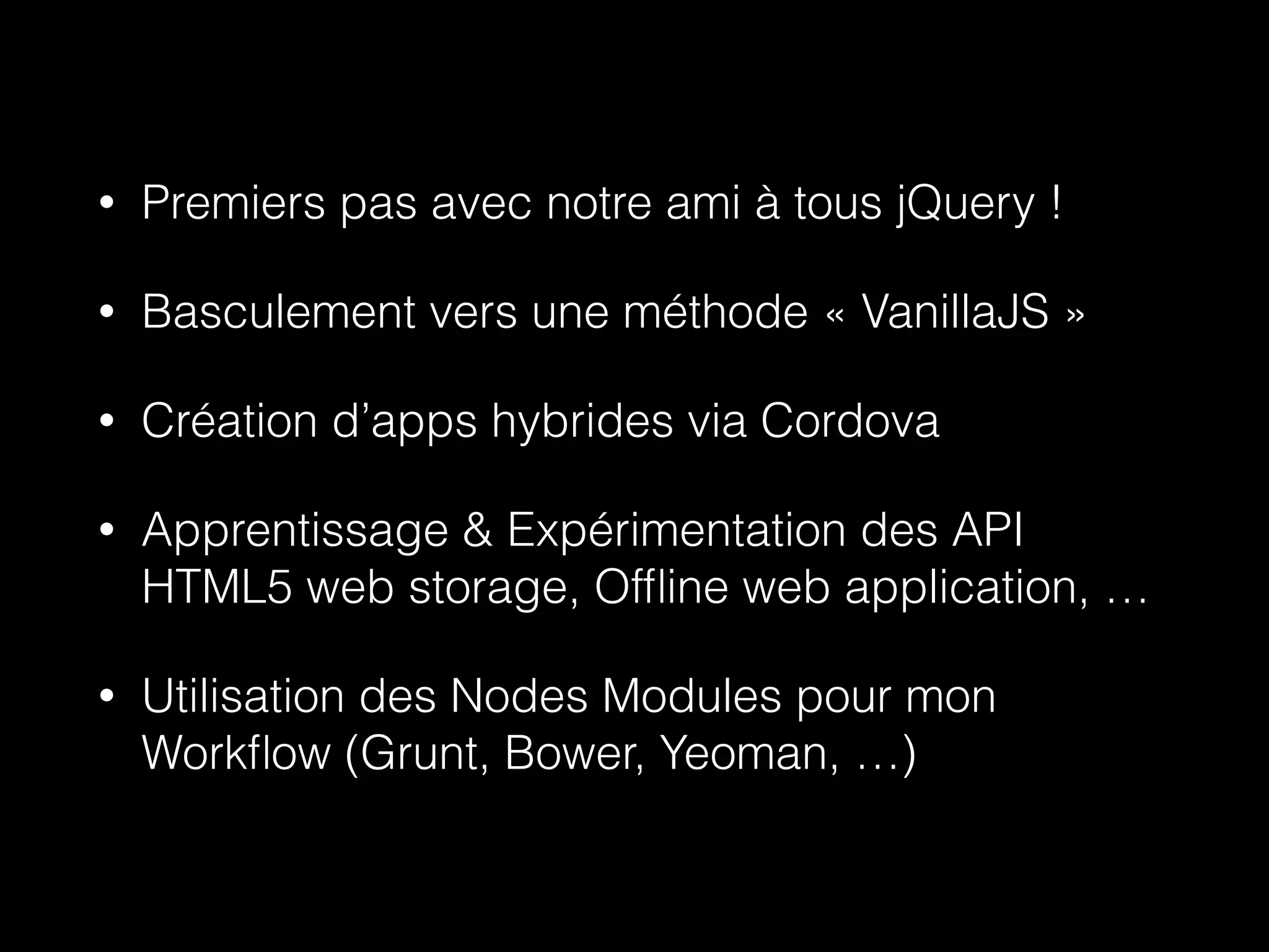 • Premiers pas avec notre ami à tous jQuery ! 
• Basculement vers une méthode « VanillaJS » 
• Création d’apps hybrides via Cordova 
• Apprentissage & Expérimentation des API 
HTML5 web storage, Offline web application, … 
• Utilisation des Nodes Modules pour mon 
Workflow (Grunt, Bower, Yeoman, …) 
 