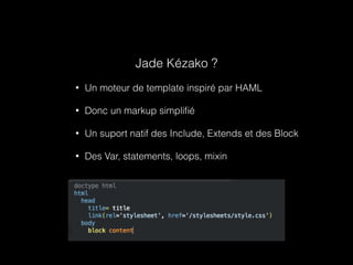 Jade Kézako ? 
• Un moteur de template inspiré par HAML 
• Donc un markup simplifié 
• Un suport natif des Include, Extends et des Block 
• Des Var, statements, loops, mixin 
 