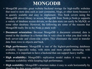 MONGODB
• MongoDB provides great website backend storage for high-traffic websites
that need to store data such as user comments, blogs, or other items because it
is quickly scalable and easy to implement. This book covers using the
MongoDB driver library to access MongoDB from Node.js.Node.js supports
a variety of database access drivers, so the data store can easily be MySQL or
some other database. However, the following are some of the reasons that
MongoDB really fits in the Node.js stack well:
• Document orientation: Because MongoDB is document oriented, data is
stored in the database in a format that is very close to what you deal with in
both server-side and client-side scripts. This eliminates the need to transfer
data from rows to objects and back.
• High performance: MongoDB is one of the highest-performing databases
available. Especially today, with more and more people interacting with
websites, it is important to have a backend that can support heavy traffic.
• High availability: MongoDB’s replication model makes it very easy to
maintain scalability while keeping high performance.
• High scalability: MongoDB’s structure makes it easy to scale horizontally by
 