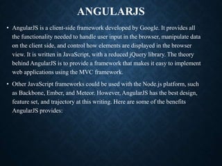 ANGULARJS
• AngularJS is a client-side framework developed by Google. It provides all
the functionality needed to handle user input in the browser, manipulate data
on the client side, and control how elements are displayed in the browser
view. It is written in JavaScript, with a reduced jQuery library. The theory
behind AngularJS is to provide a framework that makes it easy to implement
web applications using the MVC framework.
• Other JavaScript frameworks could be used with the Node.js platform, such
as Backbone, Ember, and Meteor. However, AngularJS has the best design,
feature set, and trajectory at this writing. Here are some of the benefits
AngularJS provides:
 