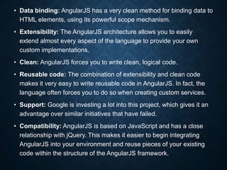 • Data binding: AngularJS has a very clean method for binding data to
HTML elements, using its powerful scope mechanism.
• Extensibility: The AngularJS architecture allows you to easily
extend almost every aspect of the language to provide your own
custom implementations.
• Clean: AngularJS forces you to write clean, logical code.
• Reusable code: The combination of extensibility and clean code
makes it very easy to write reusable code in AngularJS. In fact, the
language often forces you to do so when creating custom services.
• Support: Google is investing a lot into this project, which gives it an
advantage over similar initiatives that have failed.
• Compatibility: AngularJS is based on JavaScript and has a close
relationship with jQuery. This makes it easier to begin integrating
AngularJS into your environment and reuse pieces of your existing
code within the structure of the AngularJS framework.
 