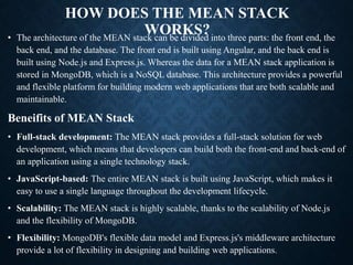 HOW DOES THE MEAN STACK
WORKS?
• The architecture of the MEAN stack can be divided into three parts: the front end, the
back end, and the database. The front end is built using Angular, and the back end is
built using Node.js and Express.js. Whereas the data for a MEAN stack application is
stored in MongoDB, which is a NoSQL database. This architecture provides a powerful
and flexible platform for building modern web applications that are both scalable and
maintainable.
Beneifits of MEAN Stack
• Full-stack development: The MEAN stack provides a full-stack solution for web
development, which means that developers can build both the front-end and back-end of
an application using a single technology stack.
• JavaScript-based: The entire MEAN stack is built using JavaScript, which makes it
easy to use a single language throughout the development lifecycle.
• Scalability: The MEAN stack is highly scalable, thanks to the scalability of Node.js
and the flexibility of MongoDB.
• Flexibility: MongoDB's flexible data model and Express.js's middleware architecture
provide a lot of flexibility in designing and building web applications.
 