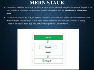 MERN STACK
• Generally a modified version of the MEAN stack, which utilizes React.js in the place of Angular.js. It
also includes a JavaScript stack that can be used for efficient and fast development of software
tools.
• MERN stack utilizes the JSX, an updated version of JavaScript that allows unified component work
that developers like the most. It uses React to make the front-end web apps, counted in trendy
Libraries utilized to make high-end apps with cooperative User Interfaces.
 