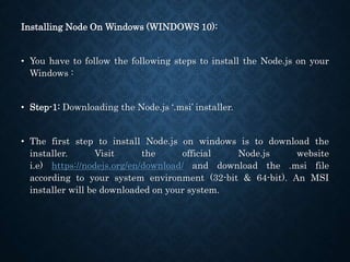 Installing Node On Windows (WINDOWS 10):
• You have to follow the following steps to install the Node.js on your
Windows :
• Step-1: Downloading the Node.js ‘.msi’ installer.
• The first step to install Node.js on windows is to download the
installer. Visit the official Node.js website
i.e) https://nodejs.org/en/download/ and download the .msi file
according to your system environment (32-bit & 64-bit). An MSI
installer will be downloaded on your system.
 