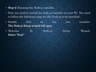 • Step-2: Running the Node.js installer.
• Now you need to install the node.js installer on your PC. You need
to follow the following steps for the Node.js to be installed:-
• Double click on the .msi installer.
The Node.js Setup wizard will open.
• Welcome To Node.js Setup Wizard.
Select “Next”
 