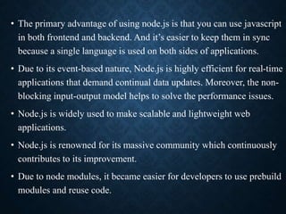 • The primary advantage of using node.js is that you can use javascript
in both frontend and backend. And it’s easier to keep them in sync
because a single language is used on both sides of applications.
• Due to its event-based nature, Node.js is highly efficient for real-time
applications that demand continual data updates. Moreover, the non-
blocking input-output model helps to solve the performance issues.
• Node.js is widely used to make scalable and lightweight web
applications.
• Node.js is renowned for its massive community which continuously
contributes to its improvement.
• Due to node modules, it became easier for developers to use prebuild
modules and reuse code.
 