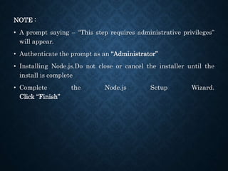 NOTE :
• A prompt saying – “This step requires administrative privileges”
will appear.
• Authenticate the prompt as an “Administrator”
• Installing Node.js.Do not close or cancel the installer until the
install is complete
• Complete the Node.js Setup Wizard.
Click “Finish”
 