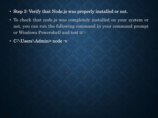 • Step 3: Verify that Node.js was properly installed or not.
• To check that node.js was completely installed on your system or
not, you can run the following command in your command prompt
or Windows Powershell and test it:-
• C:UsersAdmin> node -v
 