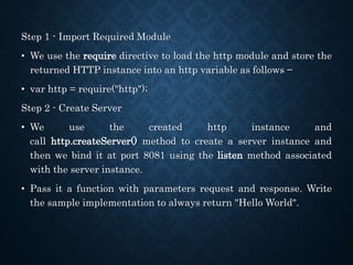 Step 1 - Import Required Module
• We use the require directive to load the http module and store the
returned HTTP instance into an http variable as follows −
• var http = require("http");
Step 2 - Create Server
• We use the created http instance and
call http.createServer() method to create a server instance and
then we bind it at port 8081 using the listen method associated
with the server instance.
• Pass it a function with parameters request and response. Write
the sample implementation to always return "Hello World".
 