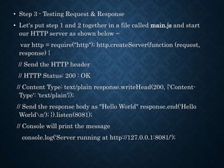 • Step 3 - Testing Request & Response
• Let's put step 1 and 2 together in a file called main.js and start
our HTTP server as shown below −
var http = require("http"); http.createServer(function (request,
response) {
// Send the HTTP header
// HTTP Status: 200 : OK
// Content Type: text/plain response.writeHead(200, {'Content-
Type': 'text/plain'});
// Send the response body as "Hello World" response.end('Hello
Worldn'); }).listen(8081);
// Console will print the message
console.log('Server running at http://127.0.0.1:8081/');
 