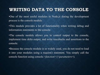 WRITING DATA TO THE CONSOLE
•One of the most useful modules in Node.js during the development
process is the console module.
•This module provides a lot of functionality when writing debug and
information statements to the console.
•The console module allows you to control output to the console,
implement time delta output, and write tracebacks and assertions to the
console.
•Because the console module is so widely used, you do not need to load
it into your modules using a require() statement. You simply call the
console function using console.<function> (<parameters>).
 