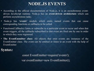 NODE.JS EVENTS
• According to the official documentation of Node.js, it is an asynchronous event-
driven JavaScript runtime. Node.js has an event-driven architecture which can
perform asynchronous tasks.
• Node.js has ‘events’ module which emits named events that can cause
corresponding functions or callbacks to be called.
• Functions(Callbacks) listen or subscribe to a particular event to occur and when that
event triggers, all the callbacks subscribed to that event are fired one by one in order
to which they were registered.
• The EventEmmitter class: All objects that emit events are instances of the
EventEmitter class. The event can be emitted or listen to an event with the help of
EventEmitter
Syntax:
const EventEmitter=require('events');
var eventEmitter=new EventEmitter();
 