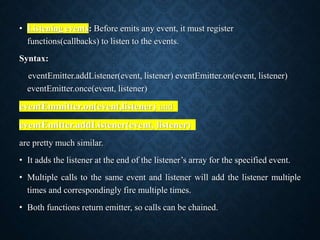 • Listening events: Before emits any event, it must register
functions(callbacks) to listen to the events.
Syntax:
eventEmitter.addListener(event, listener) eventEmitter.on(event, listener)
eventEmitter.once(event, listener)
eventEmmitter.on(event,listener) and
eventEmitter.addListener(event, listener)
are pretty much similar.
• It adds the listener at the end of the listener’s array for the specified event.
• Multiple calls to the same event and listener will add the listener multiple
times and correspondingly fire multiple times.
• Both functions return emitter, so calls can be chained.
 