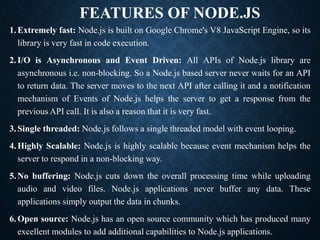 FEATURES OF NODE.JS
1.Extremely fast: Node.js is built on Google Chrome's V8 JavaScript Engine, so its
library is very fast in code execution.
2.I/O is Asynchronous and Event Driven: All APIs of Node.js library are
asynchronous i.e. non-blocking. So a Node.js based server never waits for an API
to return data. The server moves to the next API after calling it and a notification
mechanism of Events of Node.js helps the server to get a response from the
previous API call. It is also a reason that it is very fast.
3.Single threaded: Node.js follows a single threaded model with event looping.
4.Highly Scalable: Node.js is highly scalable because event mechanism helps the
server to respond in a non-blocking way.
5.No buffering: Node.js cuts down the overall processing time while uploading
audio and video files. Node.js applications never buffer any data. These
applications simply output the data in chunks.
6.Open source: Node.js has an open source community which has produced many
excellent modules to add additional capabilities to Node.js applications.
 