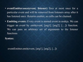 • eventEmitter.once(event, listener) fires at most once for a
particular event and will be removed from listeners array after it
has listened once. Returns emitter, so calls can be chained.
• Emitting events: Every event is named event in nodejs. We can
trigger an event by emit(event, [arg1], [arg2], […]) function.
We can pass an arbitrary set of arguments to the listener
functions
Syntax:
eventEmitter.emit(event, [arg1], [arg2], [...])
 