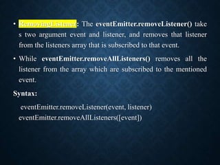 • RemovingListener: The eventEmitter.removeListener() take
s two argument event and listener, and removes that listener
from the listeners array that is subscribed to that event.
• While eventEmitter.removeAllListeners() removes all the
listener from the array which are subscribed to the mentioned
event.
Syntax:
eventEmitter.removeListener(event, listener)
eventEmitter.removeAllListeners([event])
 