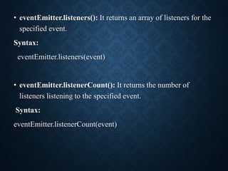 • eventEmitter.listeners(): It returns an array of listeners for the
specified event.
Syntax:
eventEmitter.listeners(event)
• eventEmitter.listenerCount(): It returns the number of
listeners listening to the specified event.
Syntax:
eventEmitter.listenerCount(event)
 