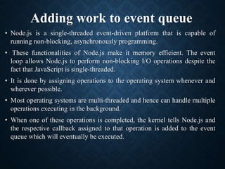 Adding work to event queue
• Node.js is a single-threaded event-driven platform that is capable of
running non-blocking, asynchronously programming.
• These functionalities of Node.js make it memory efficient. The event
loop allows Node.js to perform non-blocking I/O operations despite the
fact that JavaScript is single-threaded.
• It is done by assigning operations to the operating system whenever and
wherever possible.
• Most operating systems are multi-threaded and hence can handle multiple
operations executing in the background.
• When one of these operations is completed, the kernel tells Node.js and
the respective callback assigned to that operation is added to the event
queue which will eventually be executed.
 