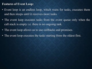 Features of Event Loop:
• Event loop is an endless loop, which waits for tasks, executes them
and then sleeps until it receives more tasks.
• The event loop executes tasks from the event queue only when the
call stack is empty i.e. there is no ongoing task.
• The event loop allows us to use callbacks and promises.
• The event loop executes the tasks starting from the oldest first.
 