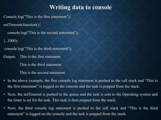 Writing data to console
Console.log("This is the first statement");
setTimeout(function(){
console.log("This is the second statement");
}, 1000);
console.log("This is the third statement");
Output: This is the first statement
This is the third statement
This is the second statement
• In the above example, the first console log statement is pushed to the call stack and “This is
the first statement” is logged on the console and the task is popped from the stack.
• Next, the setTimeout is pushed to the queue and the task is sent to the Operating system and
the timer is set for the task. This task is then popped from the stack.
• Next, the third console log statement is pushed to the call stack and “This is the third
statement” is logged on the console and the task is popped from the stack.
 