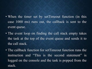 • When the timer set by setTimeout function (in this
case 1000 ms) runs out, the callback is sent to the
event queue.
• The event loop on finding the call stack empty takes
the task at the top of the event queue and sends it to
the call stack.
• The callback function for setTimeout function runs the
instruction and “This is the second statement” is
logged on the console and the task is popped from the
stack.
 