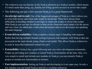 • The webserver can run directly on the Node.js platform as a Node.js module, which means
it’s much easier than using, say, Apache for wiring up new services or server-side scripts.
• The following are just a few reasons Node.js is a great framework:
• JavaScript end-to-end: One of the biggest advantages of Node.js is that it allows you
to write both server- and client-side scripts in JavaScript. There have always been
difficulties in deciding whether to put logic in client-side scripts or server-side scripts.
With Node.js you can take JavaScript written on the client and easily adapt it for the server
and vice versa. An added plus is that client developers and server developers are speaking
the same language.
• Event-driven scalability: Node.js applies a unique logic to handling web requests.
Rather than having multiple threads waiting to process web requests, with Node.js they are
processed on the same thread, using a basic event model. This allows Node.js webservers
to scale in ways that traditional webservers can’t.
• Extensibility: Node.js has a great following and very active development community.
People are providing new modules to extend Node.js functionality all the time. Also, it is
very simple to install and include new modules in Node.js; you can extend a Node.js
project to include new functionality in minutes.
• Fast implementation: Setting up Node.js and developing in it are super easy. In only a
few minutes you can install Node.js and have a working webserver.
 
