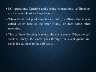 • I/O operations, Opening and closing connections, setTimeouts
are the example of such operations.
• When the thread pool completes a task, a callback function is
called which handles the error(if any) or does some other
operation.
• This callback function is sent to the event queue. When the call
stack is empty, the event goes through the event queue and
sends the callback to the call stack.
 