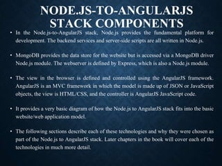 NODE.JS-TO-ANGULARJS
STACK COMPONENTS
• In the Node.js-to-AngularJS stack, Node.js provides the fundamental platform for
development. The backend services and server-side scripts are all written in Node.js.
• MongoDB provides the data store for the website but is accessed via a MongoDB driver
Node.js module. The webserver is defined by Express, which is also a Node.js module.
• The view in the browser is defined and controlled using the AngularJS framework.
AngularJS is an MVC framework in which the model is made up of JSON or JavaScript
objects, the view is HTML/CSS, and the controller is AngularJS JavaScript code.
• It provides a very basic diagram of how the Node.js to AngularJS stack fits into the basic
website/web application model.
• The following sections describe each of these technologies and why they were chosen as
part of the Node.js to AngularJS stack. Later chapters in the book will cover each of the
technologies in much more detail.
 