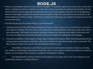 NODE.JS
• Node.js is a development framework that is based on Google’s V8 JavaScript engine and executes it.server-side code in
Node.js, including the webserver and the server-side scripts and any supporting web application functionality. The fact
that the webserver and the supporting web application scripts are running together in the same server-side application
allows for much tighter integration between the webserver and the scripts. Also, the webserver can run directly on the
Node.js platform as a Node.js module, which means it’s much easier than using, say, Apache for wiring up new services
or server-side scripts.
• The following are just a few reasons Node.js is a great framework:
1. JavaScript end-to-end: One of the biggest advantages of Node.js is that it allows you to write both server- and client-
side scripts in JavaScript. There have always been difficulties in deciding whether to put logic in client-side scripts or
server-side scripts. With Node.js you can take JavaScript written on the client and easily adapt it for the server and
vice versa. An added plus is that client developers and server developers are speaking the same language.
2. Event-driven scalability: Node.js applies a unique logic to handling web requests. Rather than having multiple threads
waiting to process web requests, with Node.js they are processed on the same thread, using a basic event model. This
allows Node.js webservers to scale in ways that traditional webservers can’t.
• • Extensibility: Node.js has a great following and very active development community. People are providing
new modules to extend Node.js functionality all the time. Also, it is very simple to install Aand include new modules in
Node.js; you can extend a Node.js project to include new functionality in minutes.
• • Fast implementation: Setting up Node.js and developing in it are super easy. In only a few minutes you can
install Node.js and have a working webserver.
 