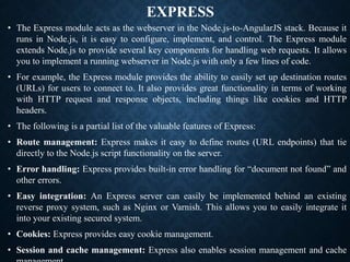 EXPRESS
• The Express module acts as the webserver in the Node.js-to-AngularJS stack. Because it
runs in Node.js, it is easy to configure, implement, and control. The Express module
extends Node.js to provide several key components for handling web requests. It allows
you to implement a running webserver in Node.js with only a few lines of code.
• For example, the Express module provides the ability to easily set up destination routes
(URLs) for users to connect to. It also provides great functionality in terms of working
with HTTP request and response objects, including things like cookies and HTTP
headers.
• The following is a partial list of the valuable features of Express:
• Route management: Express makes it easy to define routes (URL endpoints) that tie
directly to the Node.js script functionality on the server.
• Error handling: Express provides built-in error handling for “document not found” and
other errors.
• Easy integration: An Express server can easily be implemented behind an existing
reverse proxy system, such as Nginx or Varnish. This allows you to easily integrate it
into your existing secured system.
• Cookies: Express provides easy cookie management.
• Session and cache management: Express also enables session management and cache
 