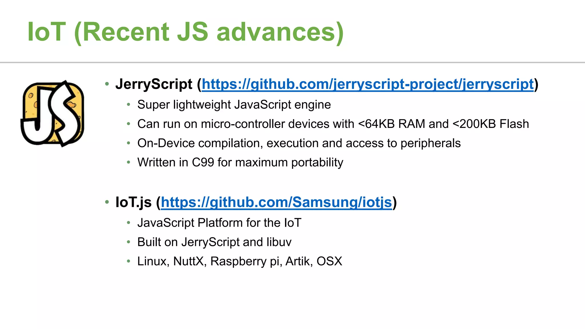 IoT (Recent JS advances)
• JerryScript (https://github.com/jerryscript-project/jerryscript)
• Super lightweight JavaScript engine
• Can run on micro-controller devices with <64KB RAM and <200KB Flash
• On-Device compilation, execution and access to peripherals
• Written in C99 for maximum portability
• IoT.js (https://github.com/Samsung/iotjs)
• JavaScript Platform for the IoT
• Built on JerryScript and libuv
• Linux, NuttX, Raspberry pi, Artik, OSX
 