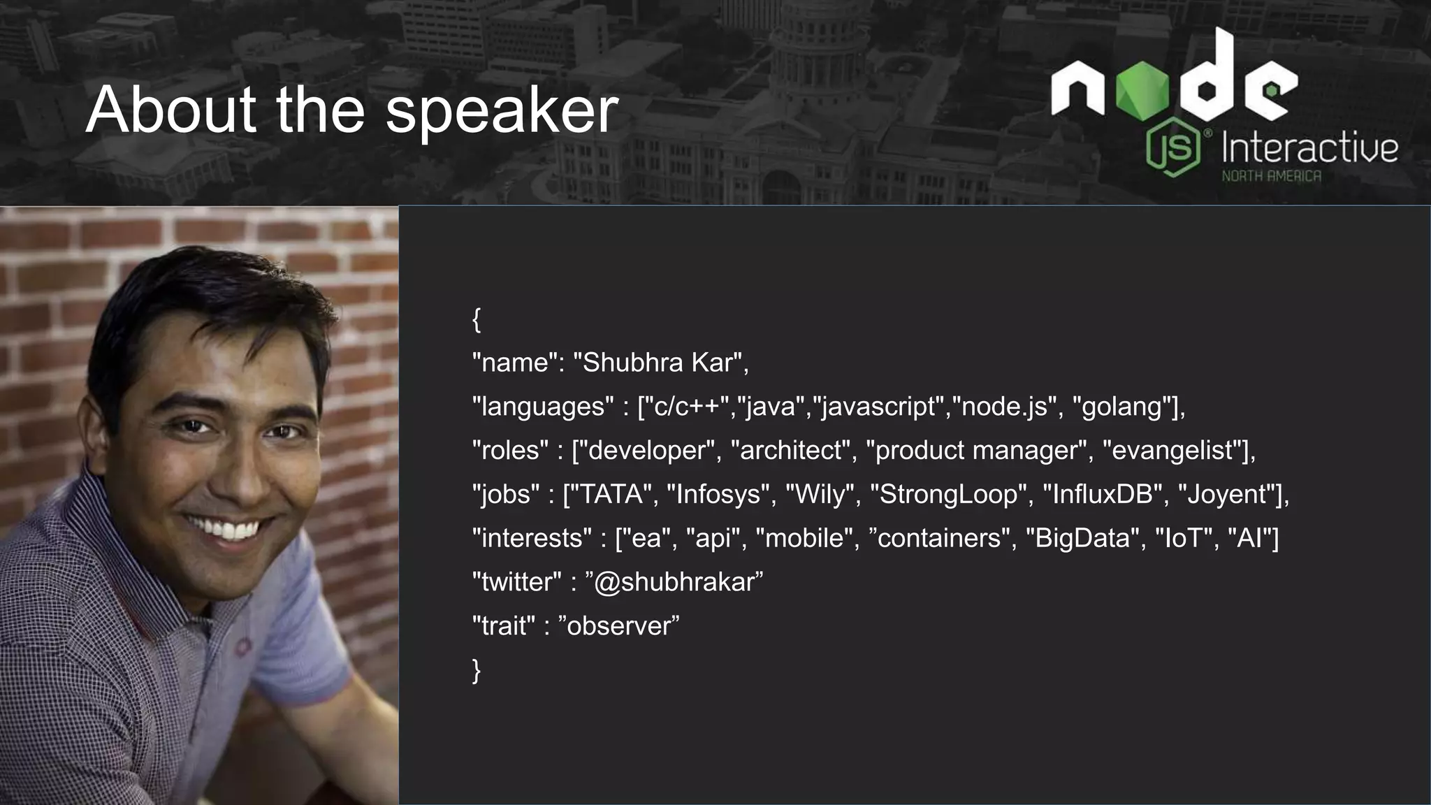 About the speaker
{
"name": "Shubhra Kar",
"languages" : ["c/c++","java","javascript","node.js", "golang"],
"roles" : ["developer", "architect", "product manager", "evangelist"],
"jobs" : ["TATA", "Infosys", "Wily", "StrongLoop", "InfluxDB", "Joyent"],
"interests" : ["ea", "api", "mobile", ”containers", "BigData", "IoT", "AI"]
"twitter" : ”@shubhrakar”
"trait" : ”observer”
}
 