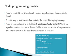  Node is event-driven, it handles all requests asynchronously from on single
thread.
 A event loop is used to schedule tasks in the event-driven programming.
 Node programming style is christened Continous-Passing Style (CPS): Every
asynchronous function has at least a Callback function as one of its parameters.
This later is call after the asynchronous section is executed.
var fs = require("fs");
fs.readFile ("foo.txt", "utf8", function(error,
data) {
if (error) {
throw error;
}
console.log(data);
});
console.log("Reading file...");
 