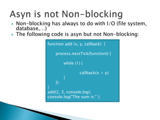  Non-blocking has always to do with I/O (file system,
database,…)
 The following code is asyn but not Non-blocking:
function add (x, y, callback) {
process.nextTick(function() {
while (1) {
callback(x + y);
}
});
}
add(2, 3, console.log);
console.log("The sum is:" );
 